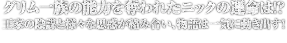 グリム一族の能力を奪われたニックの運命は！？王家の陰謀と様々な思惑が絡み合い、物語は一気に動き出す！