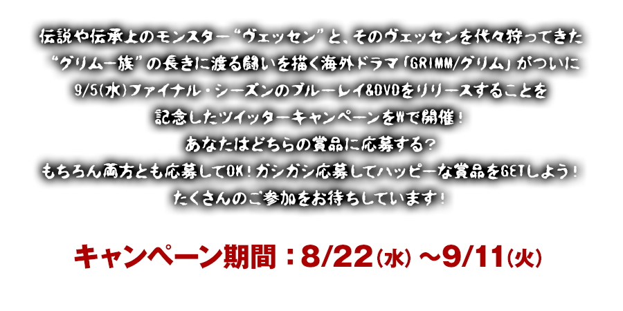 伝説や伝承上のモンスター“ヴェッセン”と、そのヴェッセンを代々狩ってきた“グリム一族”の長きに渡る闘いを描く海外ドラマ「GRIMM/グリム」がついに9/5(水)ファイナル・シーズンのブルーレイ&DVDをリリースすることを記念したツイッターキャンペーンをWで開催！あなたはどちらの賞品に応募する？もちろん両方とも応募してOK！ガシガシ応募してハッピーな賞品をGETしよう！たくさんのご参加をお待ちしています！キャンペーン期間8/22（水）～9/11（火）