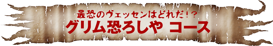 最恐のヴェッセンはどれだ！？グリム恐ろしや　コース